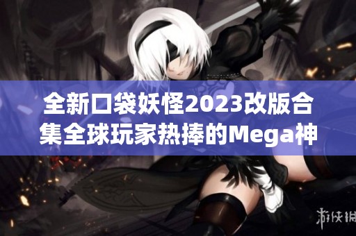 全新口袋妖怪2023改版合集全球玩家热捧的Mega神作解析