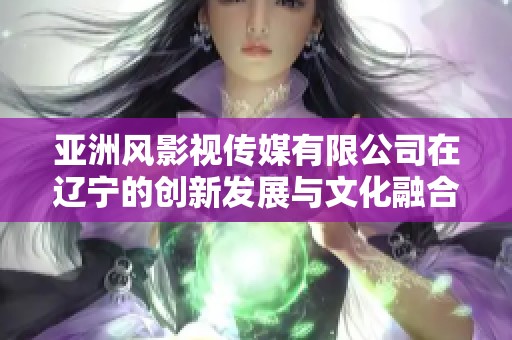 亚洲风影视传媒有限公司在辽宁的创新发展与文化融合之路