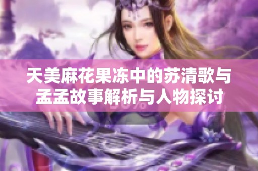 天美麻花果冻中的苏清歌与孟孟故事解析与人物探讨