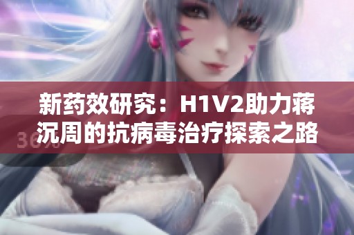 新药效研究：H1V2助力蒋沉周的抗病毒治疗探索之路