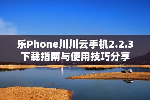 乐Phone川川云手机2.2.3下载指南与使用技巧分享