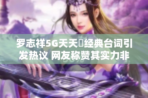 罗志祥5G天天奭经典台词引发热议 网友称赞其实力非凡