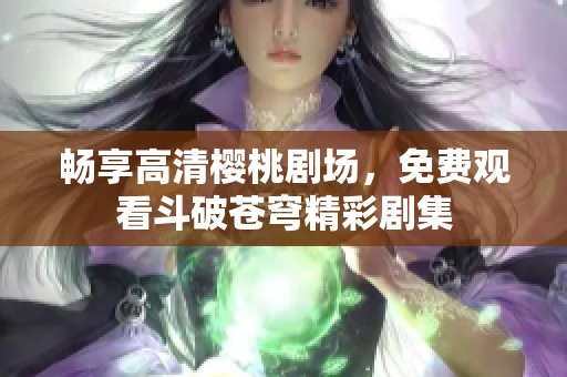 畅享高清樱桃剧场，免费观看斗破苍穹精彩剧集