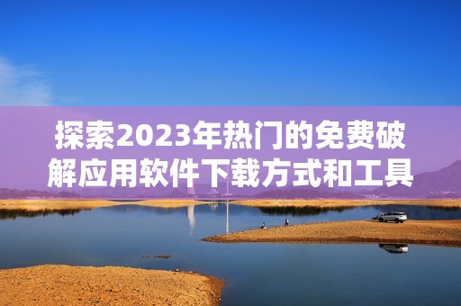 探索2023年热门的免费破解应用软件下载方式和工具