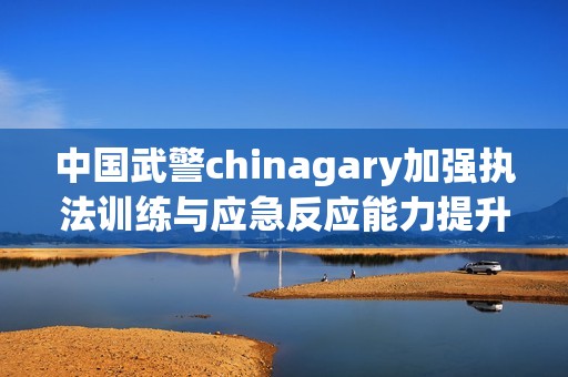 中国武警chinagary加强执法训练与应急反应能力提升