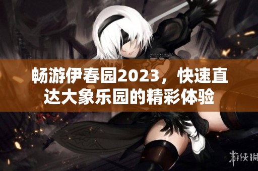 畅游伊春园2023，快速直达大象乐园的精彩体验