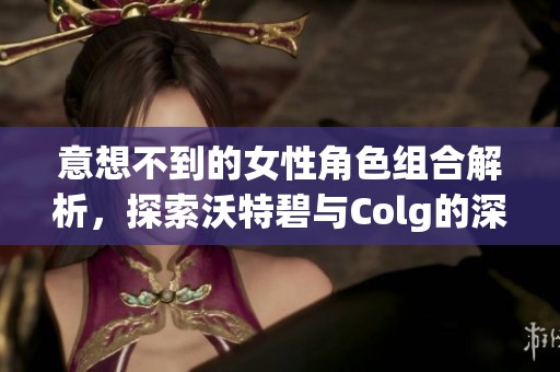 意想不到的女性角色组合解析，探索沃特碧与Colg的深层关系