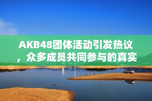 AKB48团体活动引发热议，众多成员共同参与的真实故事