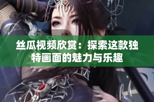 丝瓜视频欣赏：探索这款独特画面的魅力与乐趣