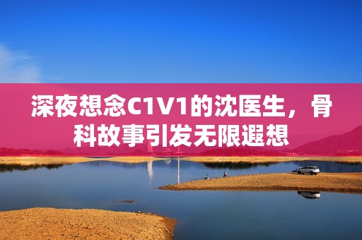 深夜想念C1V1的沈医生，骨科故事引发无限遐想