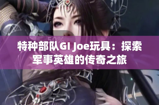 特种部队GI Joe玩具：探索军事英雄的传奇之旅