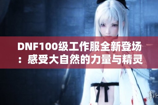 DNF100级工作服全新登场：感受大自然的力量与精灵的神秘魅力