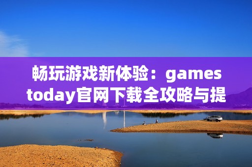 畅玩游戏新体验：gamestoday官网下载全攻略与提示