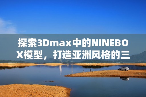 探索3Dmax中的NINEBOX模型，打造亚洲风格的三维设计作品