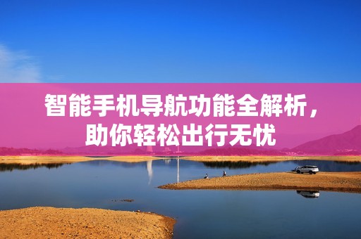 智能手机导航功能全解析，助你轻松出行无忧