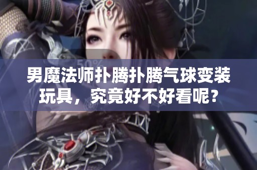 男魔法师扑腾扑腾气球变装玩具，究竟好不好看呢？