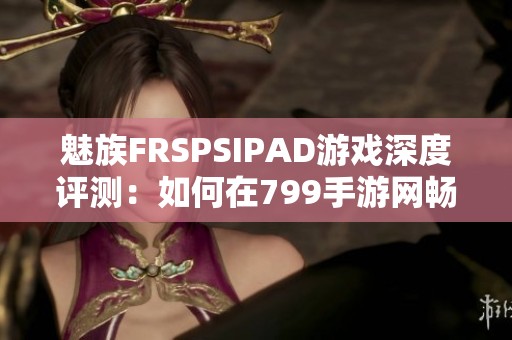 魅族FRSPSIPAD游戏深度评测：如何在799手游网畅玩热血战斗