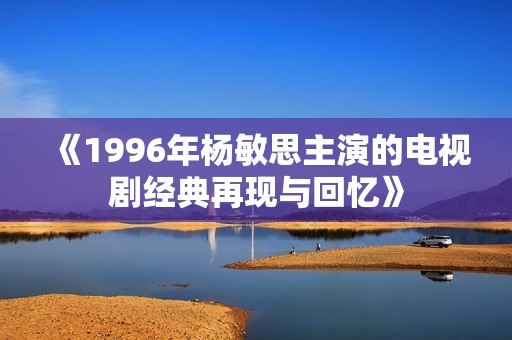 《1996年杨敏思主演的电视剧经典再现与回忆》