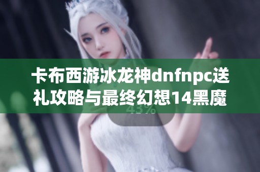 卡布西游冰龙神dnfnpc送礼攻略与最终幻想14黑魔法师玩法解析