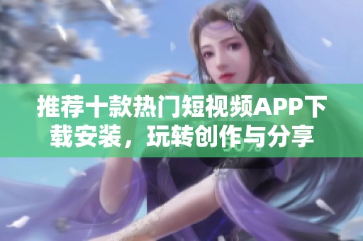 推荐十款热门短视频APP下载安装，玩转创作与分享