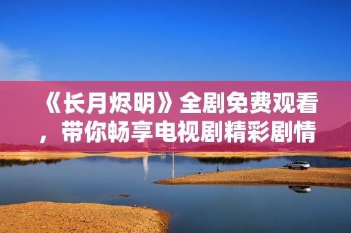 《长月烬明》全剧免费观看，带你畅享电视剧精彩剧情