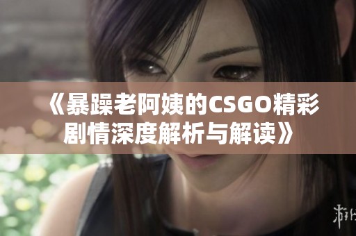 《暴躁老阿姨的CSGO精彩剧情深度解析与解读》