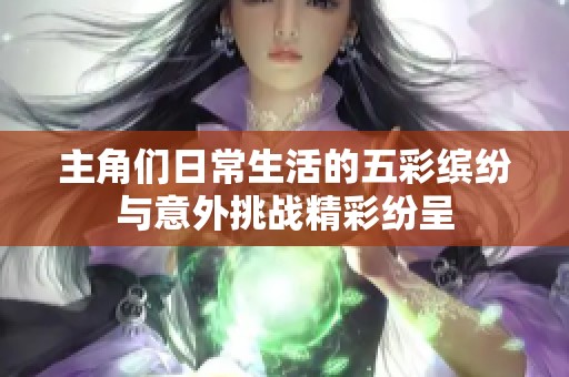 主角们日常生活的五彩缤纷与意外挑战精彩纷呈