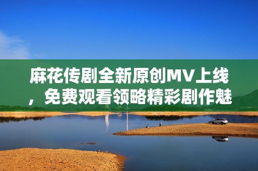 麻花传剧全新原创MV上线，免费观看领略精彩剧作魅力