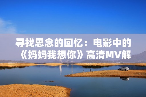 寻找思念的回忆：电影中的《妈妈我想你》高清MV解析