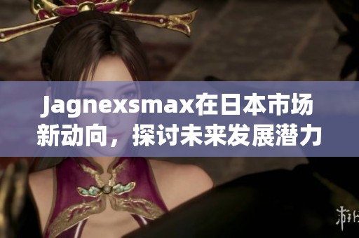 Jagnexsmax在日本市场新动向，探讨未来发展潜力与策略