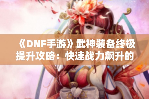 《DNF手游》武神装备终极提升攻略：快速战力飙升的最佳选择与秘籍！