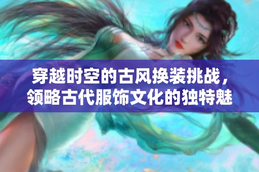 穿越时空的古风换装挑战，领略古代服饰文化的独特魅力