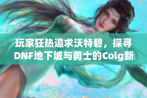 玩家狂热追求沃特碧，探寻DNF地下城与勇士的Colg新境界