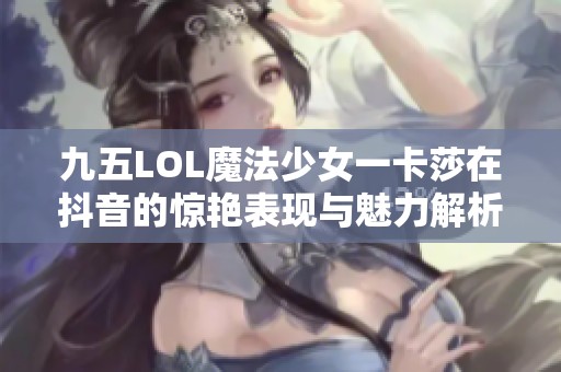 九五LOL魔法少女一卡莎在抖音的惊艳表现与魅力解析