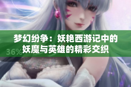 梦幻纷争：妖艳西游记中的妖魔与英雄的精彩交织