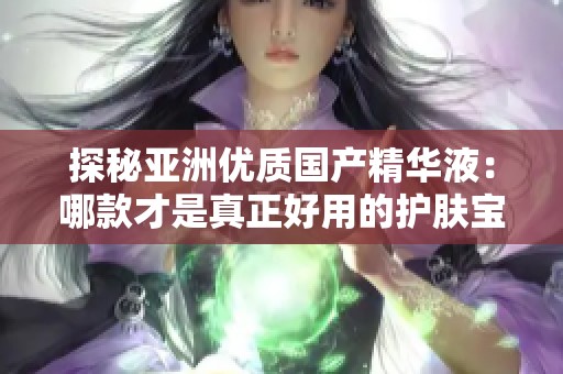 探秘亚洲优质国产精华液：哪款才是真正好用的护肤宝藏