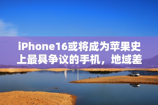 iPhone16或将成为苹果史上最具争议的手机，地域差异化问题引发热议