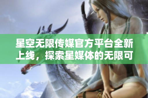 星空无限传媒官方平台全新上线，探索星媒体的无限可能