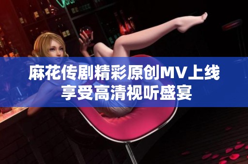 麻花传剧精彩原创MV上线 享受高清视听盛宴