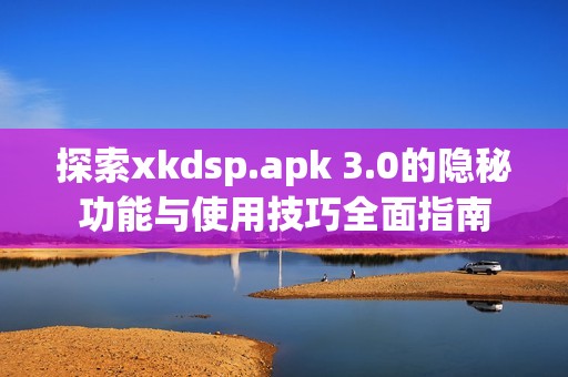 探索xkdsp.apk 3.0的隐秘功能与使用技巧全面指南