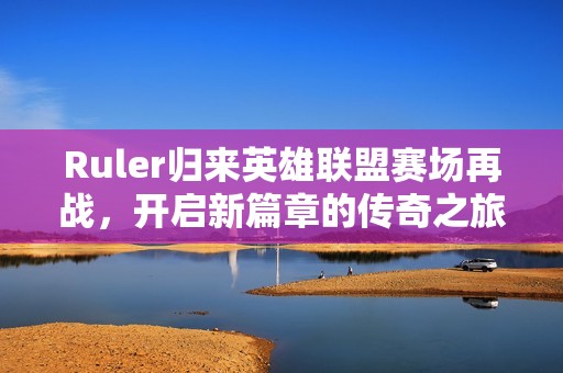 Ruler归来英雄联盟赛场再战，开启新篇章的传奇之旅