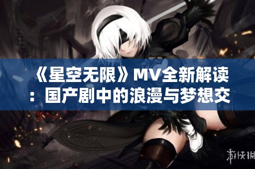 《星空无限》MV全新解读：国产剧中的浪漫与梦想交织