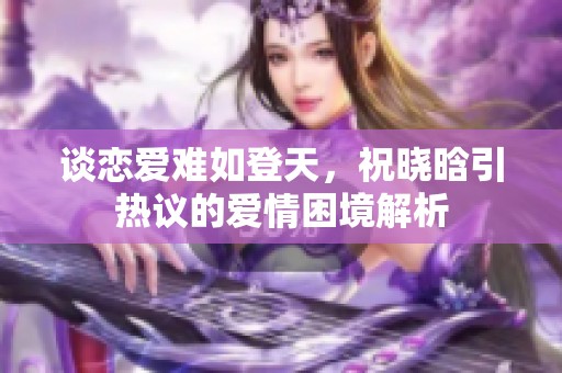 谈恋爱难如登天，祝晓晗引热议的爱情困境解析