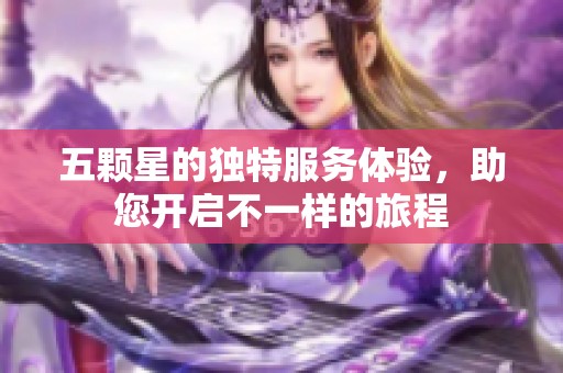 五颗星的独特服务体验，助您开启不一样的旅程