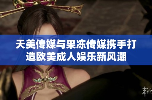 天美传媒与果冻传媒携手打造欧美成人娱乐新风潮