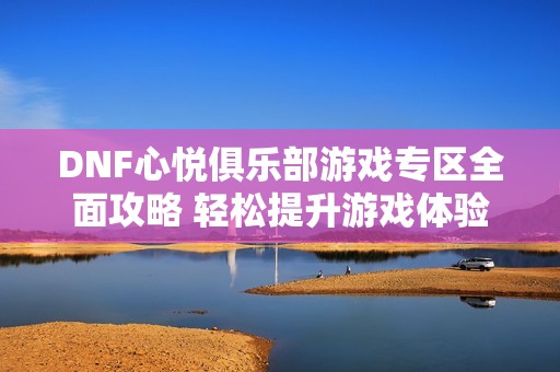 DNF心悦俱乐部游戏专区全面攻略 轻松提升游戏体验与技巧