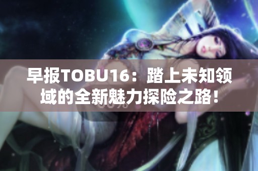 早报TOBU16：踏上未知领域的全新魅力探险之路！