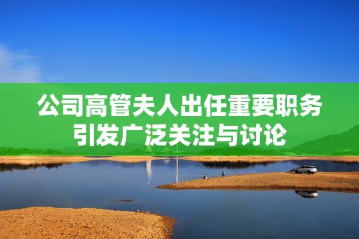 公司高管夫人出任重要职务引发广泛关注与讨论