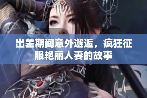 出差期间意外邂逅，疯狂征服艳丽人妻的故事