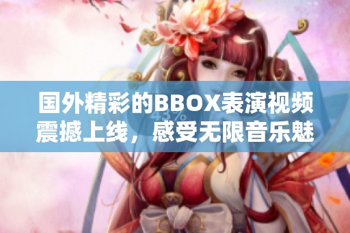 国外精彩的BBOX表演视频震撼上线，感受无限音乐魅力